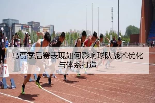 乌贾季后赛表现如何影响球队战术优化与体系打造